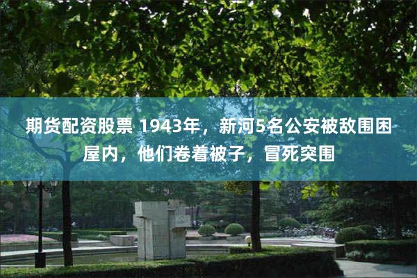 期货配资股票 1943年，新河5名公安被敌围困屋内，他们卷着被子，冒死突围