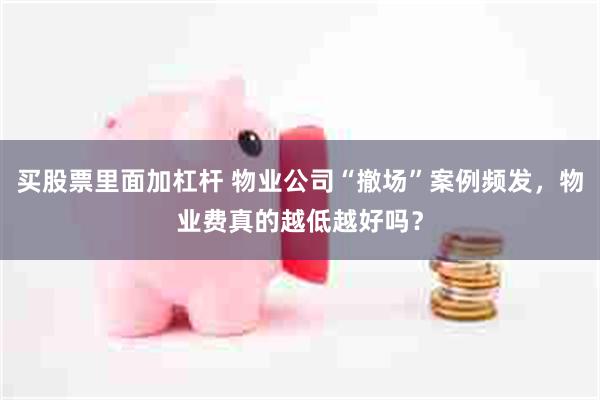 买股票里面加杠杆 物业公司“撤场”案例频发,物业费真的越低越好吗?